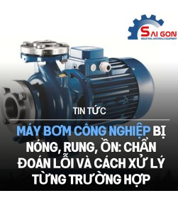 Máy bơm công nghiệp bị nóng, rung, ồn: Chẩn đoán lỗi và cách xử lý từng trường hợp